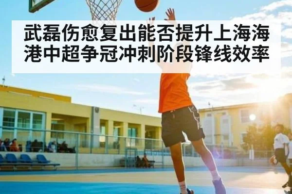 武磊伤愈复出能否提升上海海港中超争冠冲刺阶段锋线效率