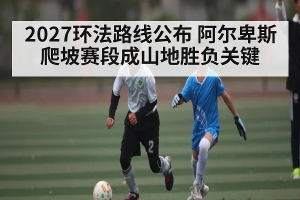 2027环法路线公布 阿尔卑斯爬坡赛段成山地胜负关键