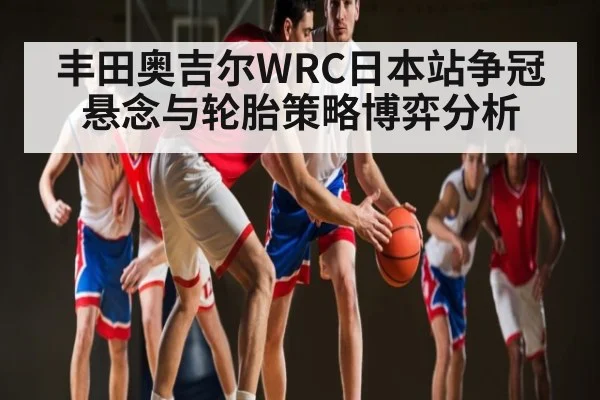 丰田奥吉尔WRC日本站争冠悬念与轮胎策略博弈分析 | kaiyun